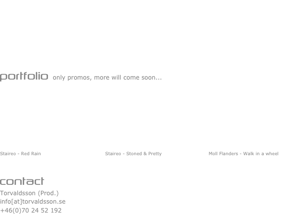                                    is a director/producer of music videos, commercials and shorts. He has a great interest in philosophical questions and thought on aesthetics, psychology, and science. In his spare time, he enjoys making independent films, music, and art projects. He is also known as a musician that plays guitar as main instrument and have a great hunger for all kinds of music. Like a movie addict he always tries to see new and old features on the big screen. Check out the vidz in the Portfolio section :P


portfolio only promos, more will come soon...








Staireo - Red Rain                                         Staireo - Stoned & Pretty                              Moll Flanders - Walk in a wheel                 


contact
Torvaldsson (Prod.)
info[at]torvaldsson.se
+46(0)70 24 52 192
